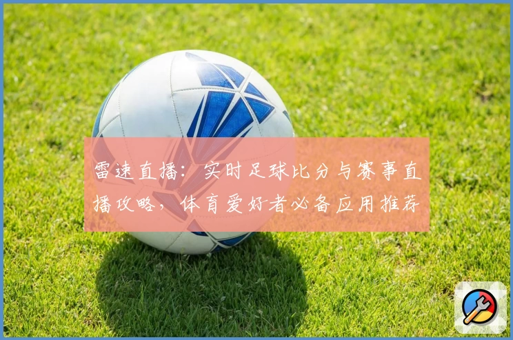 雷速直播：实时足球比分与赛事直播攻略，体育爱好者必备应用推荐