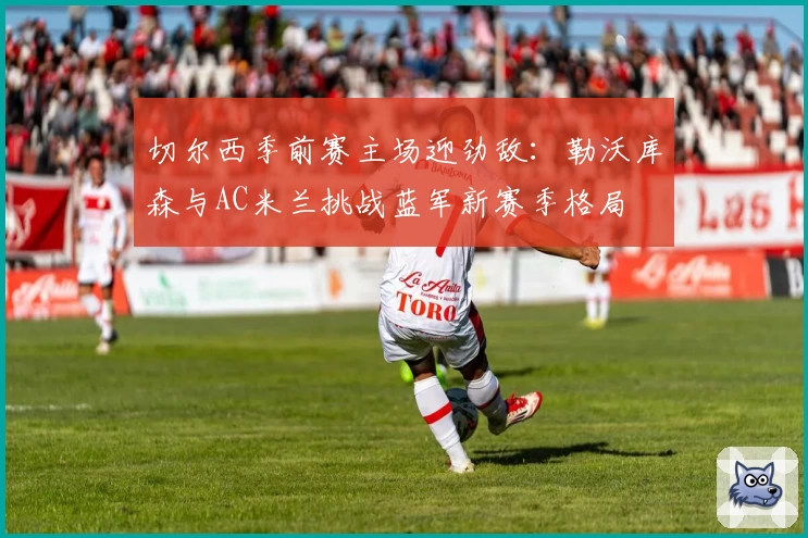 切尔西季前赛主场迎劲敌:勒沃库森与AC米兰挑战蓝军新赛季格局