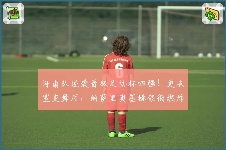 河南队逆袭晋级足协杯四强！更衣室变舞厅，纳萨里奥墨镜领衔燃炸全场
