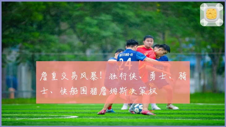詹皇交易风暴！独行侠、勇士、骑士、快船围猎詹姆斯决策权