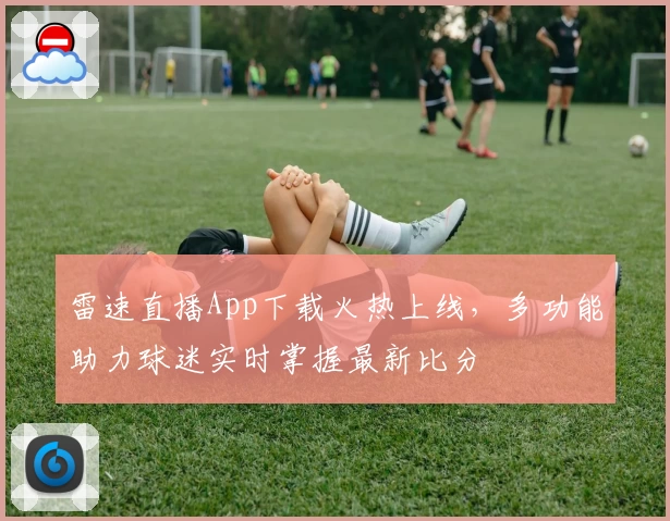 雷速直播App下载火热上线，多功能助力球迷实时掌握最新比分