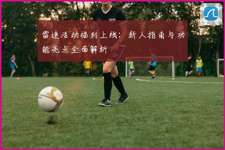 雷速活动福利上线：新人指南与功能亮点全面解析