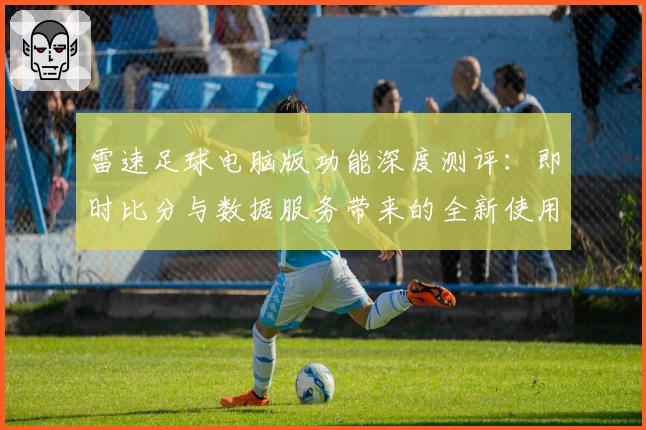 雷速足球电脑版功能深度测评：即时比分与数据服务带来的全新使用体验