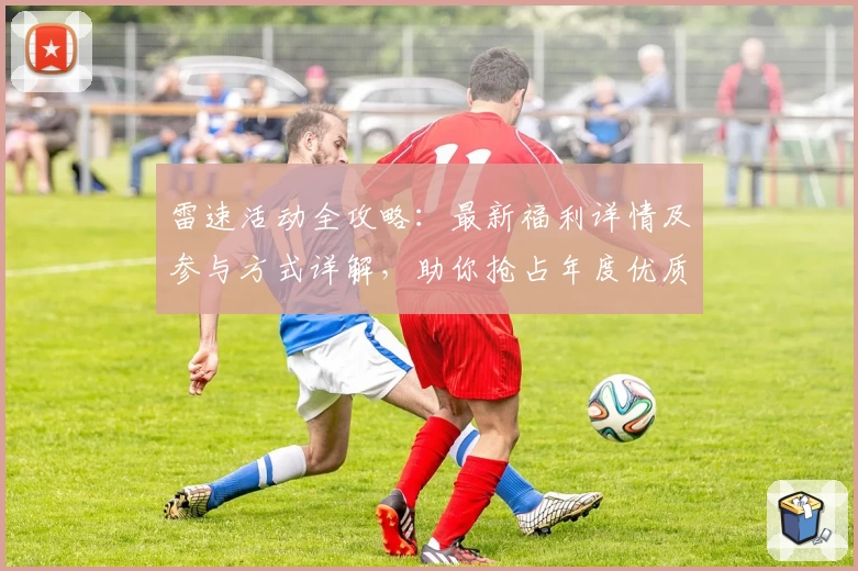 雷速活动全攻略：最新福利详情及参与方式详解，助你抢占年度优质体验