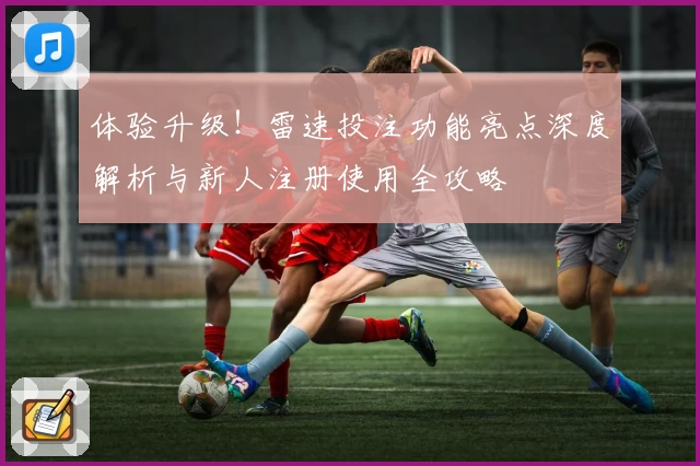 体验升级！雷速投注功能亮点深度解析与新人注册使用全攻略
