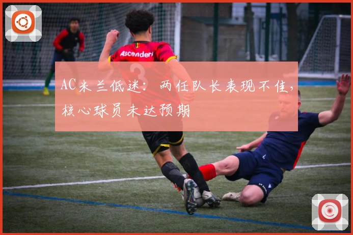 AC米兰低迷:两任队长表现不佳,核心球员未达预期