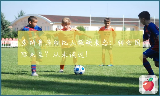 多纳鲁马经纪人强硬表态：转会国际米兰？从未谈过！