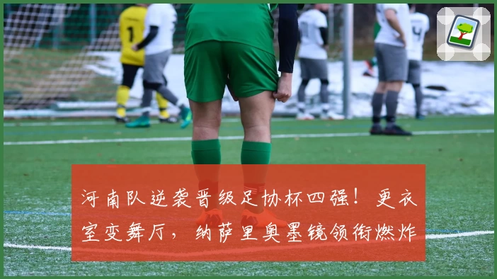 河南队逆袭晋级足协杯四强！更衣室变舞厅，纳萨里奥墨镜领衔燃炸全场