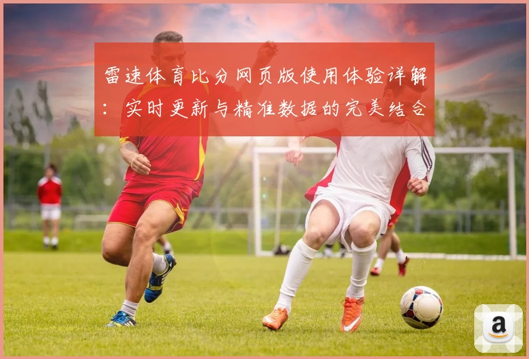 雷速体育比分网页版使用体验详解：实时更新与精准数据的完美结合