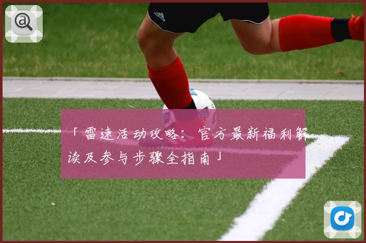 「雷速活动攻略：官方最新福利解读及参与步骤全指南」